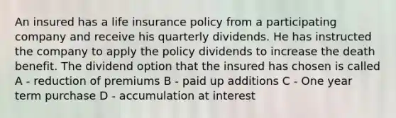 An insured has a life insurance policy from a participating company and receive his quarterly dividends. He has instructed the company to apply the policy dividends to increase the death benefit. The dividend option that the insured has chosen is called A - reduction of premiums B - paid up additions C - One year term purchase D - accumulation at interest