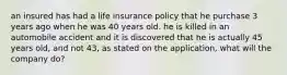 an insured has had a life insurance policy that he purchase 3 years ago when he was 40 years old. he is killed in an automobile accident and it is discovered that he is actually 45 years old, and not 43, as stated on the application, what will the company do?