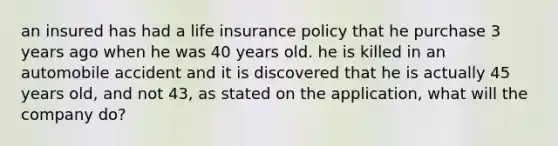 an insured has had a life insurance policy that he purchase 3 years ago when he was 40 years old. he is killed in an automobile accident and it is discovered that he is actually 45 years old, and not 43, as stated on the application, what will the company do?