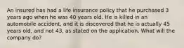 An insured has had a life insurance policy that he purchased 3 years ago when he was 40 years old. He is killed in an automobile accident, and it is discovered that he is actually 45 years old, and not 43, as stated on the application. What will the company do?