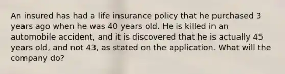 An insured has had a life insurance policy that he purchased 3 years ago when he was 40 years old. He is killed in an automobile accident, and it is discovered that he is actually 45 years old, and not 43, as stated on the application. What will the company do?