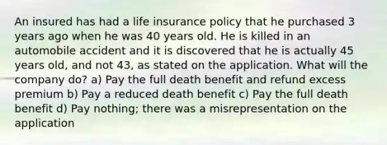 An insured has had a life insurance policy that he purchased 3 years ago when he was 40 years old. He is killed in an automobile accident and it is discovered that he is actually 45 years old, and not 43, as stated on the application. What will the company do? a) Pay the full death benefit and refund excess premium b) Pay a reduced death benefit c) Pay the full death benefit d) Pay nothing; there was a misrepresentation on the application