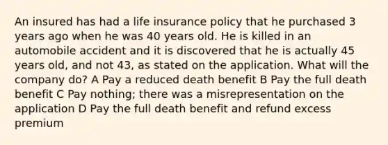 An insured has had a life insurance policy that he purchased 3 years ago when he was 40 years old. He is killed in an automobile accident and it is discovered that he is actually 45 years old, and not 43, as stated on the application. What will the company do? A Pay a reduced death benefit B Pay the full death benefit C Pay nothing; there was a misrepresentation on the application D Pay the full death benefit and refund excess premium