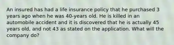 An insured has had a life insurance policy that he purchased 3 years ago when he was 40-years old. He is killed in an automobile accident and it is discovered that he is actually 45 years old, and not 43 as stated on the application. What will the company do?