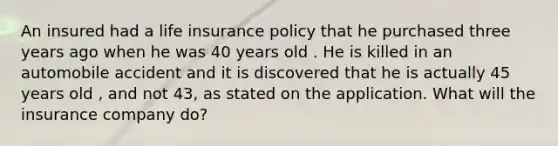 An insured had a life insurance policy that he purchased three years ago when he was 40 years old . He is killed in an automobile accident and it is discovered that he is actually 45 years old , and not 43, as stated on the application. What will the insurance company do?