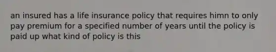 an insured has a life insurance policy that requires himn to only pay premium for a specified number of years until the policy is paid up what kind of policy is this