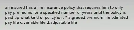 an insured has a life insurance policy that requires him to only pay premiums for a specified number of years until the policy is paid up what kind of policy is it ? a.graded premium life b.limited pay life c.variable life d.adjustable life