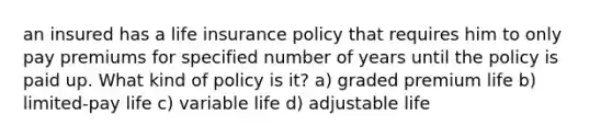 an insured has a life insurance policy that requires him to only pay premiums for specified number of years until the policy is paid up. What kind of policy is it? a) graded premium life b) limited-pay life c) variable life d) adjustable life