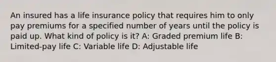 An insured has a life insurance policy that requires him to only pay premiums for a specified number of years until the policy is paid up. What kind of policy is it? A: Graded premium life B: Limited-pay life C: Variable life D: Adjustable life