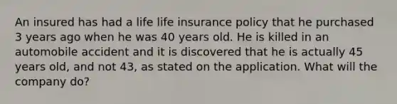 An insured has had a life life insurance policy that he purchased 3 years ago when he was 40 years old. He is killed in an automobile accident and it is discovered that he is actually 45 years old, and not 43, as stated on the application. What will the company do?