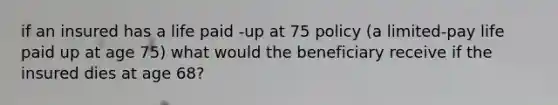 if an insured has a life paid -up at 75 policy (a limited-pay life paid up at age 75) what would the beneficiary receive if the insured dies at age 68?