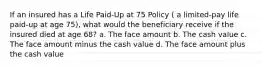 If an insured has a Life Paid-Up at 75 Policy ( a limited-pay life paid-up at age 75), what would the beneficiary receive if the insured died at age 68? a. The face amount b. The cash value c. The face amount minus the cash value d. The face amount plus the cash value