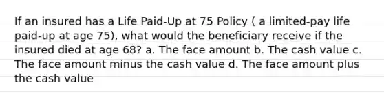 If an insured has a Life Paid-Up at 75 Policy ( a limited-pay life paid-up at age 75), what would the beneficiary receive if the insured died at age 68? a. The face amount b. The cash value c. The face amount minus the cash value d. The face amount plus the cash value