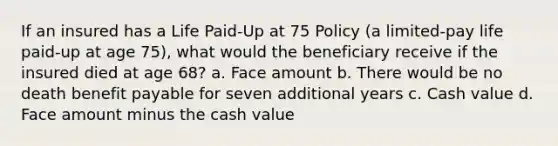 If an insured has a Life Paid-Up at 75 Policy (a limited-pay life paid-up at age 75), what would the beneficiary receive if the insured died at age 68? a. Face amount b. There would be no death benefit payable for seven additional years c. Cash value d. Face amount minus the cash value