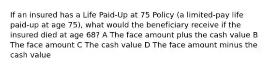 If an insured has a Life Paid-Up at 75 Policy (a limited-pay life paid-up at age 75), what would the beneficiary receive if the insured died at age 68? A The face amount plus the cash value B The face amount C The cash value D The face amount minus the cash value