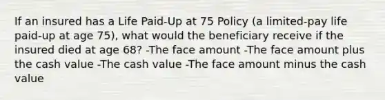 If an insured has a Life Paid-Up at 75 Policy (a limited-pay life paid-up at age 75), what would the beneficiary receive if the insured died at age 68? -The face amount -The face amount plus the cash value -The cash value -The face amount minus the cash value