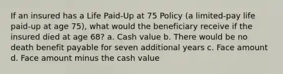 If an insured has a Life Paid-Up at 75 Policy (a limited-pay life paid-up at age 75), what would the beneficiary receive if the insured died at age 68? a. Cash value b. There would be no death benefit payable for seven additional years c. Face amount d. Face amount minus the cash value