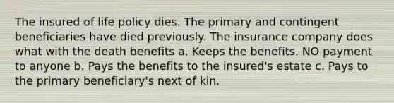 The insured of life policy dies. The primary and contingent beneficiaries have died previously. The insurance company does what with the death benefits a. Keeps the benefits. NO payment to anyone b. Pays the benefits to the insured's estate c. Pays to the primary beneficiary's next of kin.