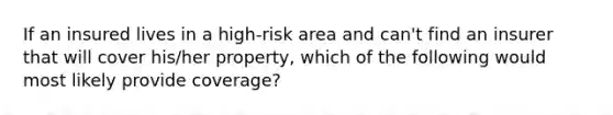 If an insured lives in a high-risk area and can't find an insurer that will cover his/her property, which of the following would most likely provide coverage?