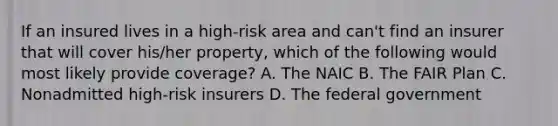 If an insured lives in a high-risk area and can't find an insurer that will cover his/her property, which of the following would most likely provide coverage? A. The NAIC B. The FAIR Plan C. Nonadmitted high-risk insurers D. The federal government