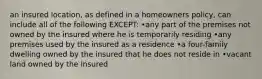 an insured location, as defined in a homeowners policy, can include all of the following EXCEPT: •any part of the premises not owned by the insured where he is temporarily residing •any premises used by the insured as a residence •a four-family dwelling owned by the insured that he does not reside in •vacant land owned by the insured