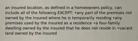 an insured location, as defined in a homeowners policy, can include all of the following EXCEPT: •any part of the premises not owned by the insured where he is temporarily residing •any premises used by the insured as a residence •a four-family dwelling owned by the insured that he does not reside in •vacant land owned by the insured