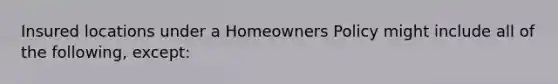 Insured locations under a Homeowners Policy might include all of the following, except: