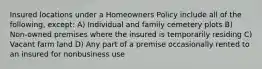 Insured locations under a Homeowners Policy include all of the following, except: A) Individual and family cemetery plots B) Non-owned premises where the insured is temporarily residing C) Vacant farm land D) Any part of a premise occasionally rented to an insured for nonbusiness use