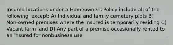 Insured locations under a Homeowners Policy include all of the following, except: A) Individual and family cemetery plots B) Non-owned premises where the insured is temporarily residing C) Vacant farm land D) Any part of a premise occasionally rented to an insured for nonbusiness use