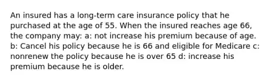 An insured has a long-term care insurance policy that he purchased at the age of 55. When the insured reaches age 66, the company may: a: not increase his premium because of age. b: Cancel his policy because he is 66 and eligible for Medicare c: nonrenew the policy because he is over 65 d: increase his premium because he is older.