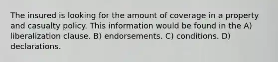 The insured is looking for the amount of coverage in a property and casualty policy. This information would be found in the A) liberalization clause. B) endorsements. C) conditions. D) declarations.