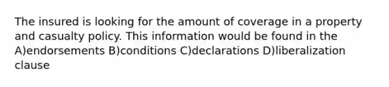 The insured is looking for the amount of coverage in a property and casualty policy. This information would be found in the A)endorsements B)conditions C)declarations D)liberalization clause