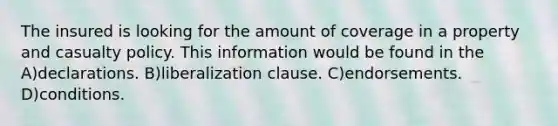 The insured is looking for the amount of coverage in a property and casualty policy. This information would be found in the A)declarations. B)liberalization clause. C)endorsements. D)conditions.