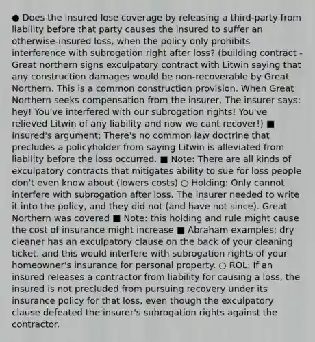 ● Does the insured lose coverage by releasing a third-party from liability before that party causes the insured to suffer an otherwise-insured loss, when the policy only prohibits interference with subrogation right after loss? (building contract - Great northern signs exculpatory contract with Litwin saying that any construction damages would be non-recoverable by Great Northern. This is a common construction provision. When Great Northern seeks compensation from the insurer, The insurer says: hey! You've interfered with our subrogation rights! You've relieved Litwin of any liability and now we cant recover!) ■ Insured's argument: There's no common law doctrine that precludes a policyholder from saying Litwin is alleviated from liability before the loss occurred. ■ Note: There are all kinds of exculpatory contracts that mitigates ability to sue for loss people don't even know about (lowers costs) ○ Holding: Only cannot interfere with subrogation after loss. The insurer needed to write it into the policy, and they did not (and have not since). Great Northern was covered ■ Note: this holding and rule might cause the cost of insurance might increase ■ Abraham examples: dry cleaner has an exculpatory clause on the back of your cleaning ticket, and this would interfere with subrogation rights of your homeowner's insurance for personal property. ○ ROL: If an insured releases a contractor from liability for causing a loss, the insured is not precluded from pursuing recovery under its insurance policy for that loss, even though the exculpatory clause defeated the insurer's subrogation rights against the contractor.