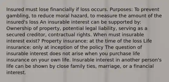 Insured must lose financially if loss occurs. Purposes: To prevent gambling, to reduce moral hazard, to measure the amount of the insured's loss An insurable interest can be supported by: Ownership of property, potential legal liability, serving as a secured creditor, contractual rights. When must insurable interest exist? Property insurance: at the time of the loss Life insurance: only at inception of the policy The question of insurable interest does not arise when you purchase life insurance on your own life. Insurable interest in another person's life can be shown by close family ties, marriage, or a financial interest.