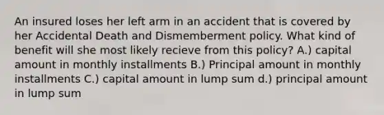 An insured loses her left arm in an accident that is covered by her Accidental Death and Dismemberment policy. What kind of benefit will she most likely recieve from this policy? A.) capital amount in monthly installments B.) Principal amount in monthly installments C.) capital amount in lump sum d.) principal amount in lump sum