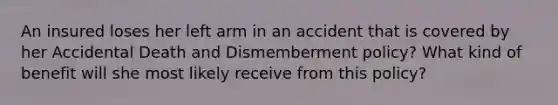 An insured loses her left arm in an accident that is covered by her Accidental Death and Dismemberment policy? What kind of benefit will she most likely receive from this policy?