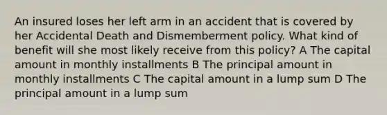 An insured loses her left arm in an accident that is covered by her Accidental Death and Dismemberment policy. What kind of benefit will she most likely receive from this policy? A The capital amount in monthly installments B The principal amount in monthly installments C The capital amount in a lump sum D The principal amount in a lump sum