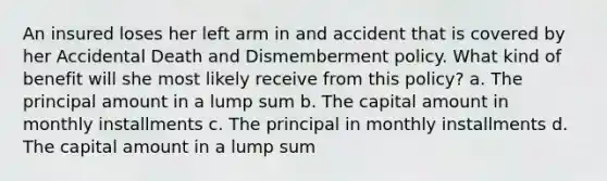 An insured loses her left arm in and accident that is covered by her Accidental Death and Dismemberment policy. What kind of benefit will she most likely receive from this policy? a. The principal amount in a lump sum b. The capital amount in monthly installments c. The principal in monthly installments d. The capital amount in a lump sum