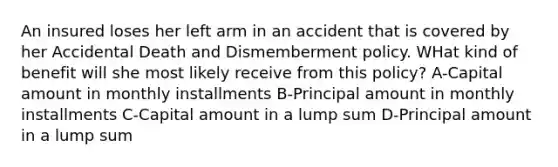 An insured loses her left arm in an accident that is covered by her Accidental Death and Dismemberment policy. WHat kind of benefit will she most likely receive from this policy? A-Capital amount in monthly installments B-Principal amount in monthly installments C-Capital amount in a lump sum D-Principal amount in a lump sum