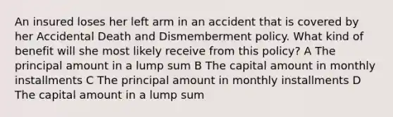 An insured loses her left arm in an accident that is covered by her Accidental Death and Dismemberment policy. What kind of benefit will she most likely receive from this policy? A The principal amount in a lump sum B The capital amount in monthly installments C The principal amount in monthly installments D The capital amount in a lump sum