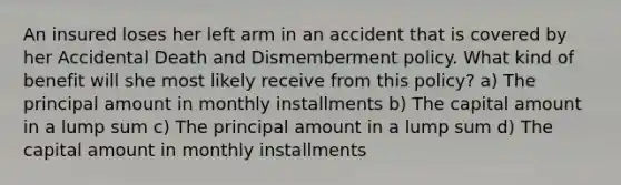 An insured loses her left arm in an accident that is covered by her Accidental Death and Dismemberment policy. What kind of benefit will she most likely receive from this policy? a) The principal amount in monthly installments b) The capital amount in a lump sum c) The principal amount in a lump sum d) The capital amount in monthly installments