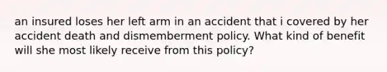 an insured loses her left arm in an accident that i covered by her accident death and dismemberment policy. What kind of benefit will she most likely receive from this policy?