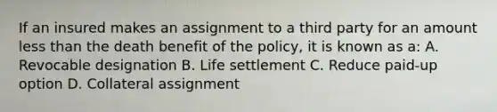 If an insured makes an assignment to a third party for an amount less than the death benefit of the policy, it is known as a: A. Revocable designation B. Life settlement C. Reduce paid-up option D. Collateral assignment