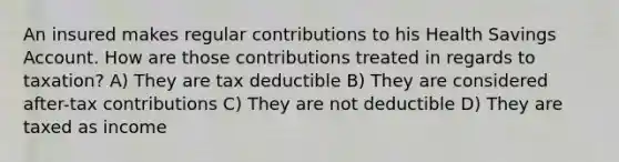 An insured makes regular contributions to his Health Savings Account. How are those contributions treated in regards to taxation? A) They are tax deductible B) They are considered after-tax contributions C) They are not deductible D) They are taxed as income