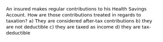 An insured makes regular contributions to his Health Savings Account. How are those contributions treated in regards to taxation? a) They are considered after-tax contributions b) they are not deductible c) they are taxed as income d) they are tax-deductible