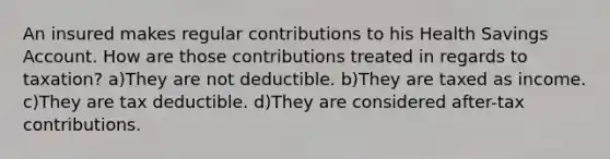 An insured makes regular contributions to his Health Savings Account. How are those contributions treated in regards to taxation? a)They are not deductible. b)They are taxed as income. c)They are tax deductible. d)They are considered after-tax contributions.