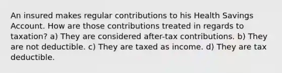 An insured makes regular contributions to his Health Savings Account. How are those contributions treated in regards to taxation? a) They are considered after-tax contributions. b) They are not deductible. c) They are taxed as income. d) They are tax deductible.