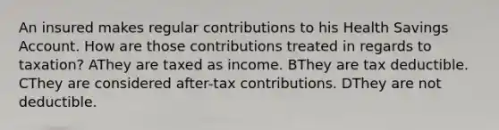 An insured makes regular contributions to his Health Savings Account. How are those contributions treated in regards to taxation? AThey are taxed as income. BThey are tax deductible. CThey are considered after-tax contributions. DThey are not deductible.