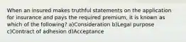 When an insured makes truthful statements on the application for insurance and pays the required premium, it is known as which of the following? a)Consideration b)Legal purpose c)Contract of adhesion d)Acceptance